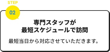 専門スタッフが最短スケジュールで訪問、最短当日から対応させていただきます。